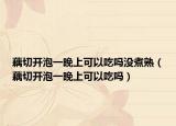 藕切开泡一晚上可以吃吗没煮熟（藕切开泡一晚上可以吃吗）