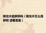 降龙木能辟邪吗（降龙木怎么用辟邪 请看答案）