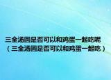 三全汤圆是否可以和鸡蛋一起吃呢（三全汤圆是否可以和鸡蛋一起吃）