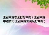 王者荣耀怎么打好中路（王者荣耀中路技巧 王者荣耀如何玩好中路）