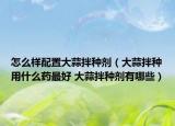 怎么样配置大蒜拌种剂（大蒜拌种用什么药最好 大蒜拌种剂有哪些）