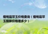 缅甸翡翠玉价格查询（缅甸翡翠玉貔貅价格是多少）