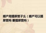 顺产用插尿管子么（顺产可以插尿管吗 要插尿管吗）