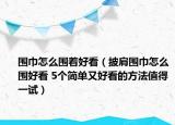 围巾怎么围着好看（披肩围巾怎么围好看 5个简单又好看的方法值得一试）