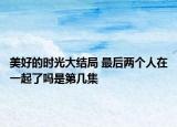 美好的时光大结局 最后两个人在一起了吗是第几集
