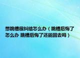 想跳槽很纠结怎么办（跳槽后悔了怎么办 跳槽后悔了还能回去吗）