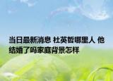 当日最新消息 杜英哲哪里人 他结婚了吗家庭背景怎样