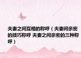 夫妻之间互相的称呼（夫妻间亲密的技巧称呼 夫妻之间亲密的三种称呼）