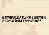 王者荣耀附近的人怎么打开（王者荣耀附近人怎么开 如何开王者荣耀的附近人）