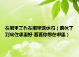 在哪里工作在哪里退休吗（退休了到底住哪里好 看看你想在哪里）