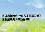 当日最新消息 什么人不能戴玉镯子 主要是两类人不适合佩戴
