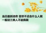 当日最新消息 翡翠不适合什么人戴 一般这三类人不能佩戴