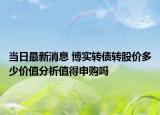 当日最新消息 博实转债转股价多少价值分析值得申购吗
