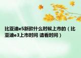 比亚迪e5新款什么时候上市的（比亚迪e3上市时间 请看时间）