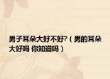男子耳朵大好不好?（男的耳朵大好吗 你知道吗）
