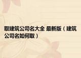 取建筑公司名大全 最新版（建筑公司名如何取）