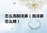 怎么泡制洋姜（泡洋姜怎么做）