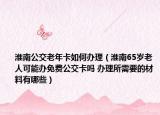淮南公交老年卡如何办理（淮南65岁老人可能办免费公交卡吗 办理所需要的材料有哪些）