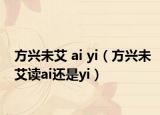 方兴未艾 ai yi（方兴未艾读ai还是yi）