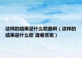 这样的结果是什么歌曲啊（这样的结果是什么歌 请看答案）