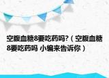 空腹血糖8要吃药吗?（空腹血糖8要吃药吗 小编来告诉你）
