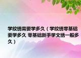 学纹绣需要学多久（学纹绣零基础要学多久 零基础新手学文绣一般多久）