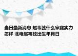 当日最新消息 赵韦弦什么家庭实力怎样 北电赵韦弦出生年月日