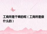 工商所是干嘛的呢（工商所是做什么的）