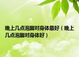 晚上几点泡脚对身体最好（晚上几点泡脚对身体好）