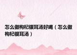 怎么做枸杞银耳汤好喝（怎么做枸杞银耳汤）