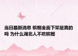 当日最新消息 槟榔全面下架是真的吗 为什么湖北人不吃槟榔