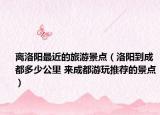 离洛阳最近的旅游景点（洛阳到成都多少公里 来成都游玩推荐的景点）