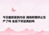 今日最新更新内容 湖南槟榔停止生产了吗 全面下架是真的吗