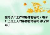 在电子厂工作对身体有害吗（电子厂上班工人对身体有危害吗 你了解吗）