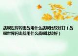 战舰世界闪击战用什么战舰比较好打（战舰世界闪击战用什么战舰比较好）