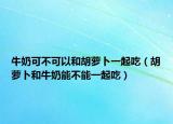 牛奶可不可以和胡萝卜一起吃（胡萝卜和牛奶能不能一起吃）