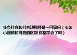 头条抖音和抖音短视频是一回事吗（头条小视频和抖音的区别 你都学会了吗）