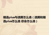朗逸plus与速腾怎么选（速腾和朗逸plus怎么选 你会怎么选）