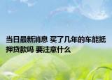 当日最新消息 买了几年的车能抵押贷款吗 要注意什么