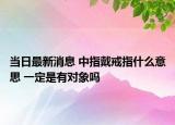 当日最新消息 中指戴戒指什么意思 一定是有对象吗