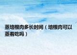 蒸培根肉多长时间（培根肉可以蒸着吃吗）
