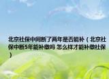 北京社保中间断了两年是否能补（北京社保中断5年能补缴吗 怎么样才能补缴社保）