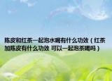 陈皮和红茶一起泡水喝有什么功效（红茶加陈皮有什么功效 可以一起泡茶喝吗）