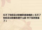 忘不了和你走过的春秋是谁唱的（忘不了和你走过的春秋是什么歌 终于找到答案了）