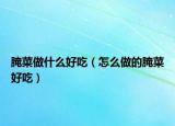 腌菜做什么好吃（怎么做的腌菜好吃）