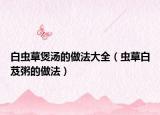 白虫草煲汤的做法大全（虫草白芨粥的做法）