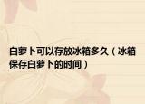 白萝卜可以存放冰箱多久（冰箱保存白萝卜的时间）