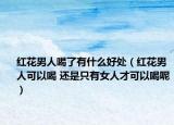 红花男人喝了有什么好处（红花男人可以喝 还是只有女人才可以喝呢）