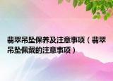 翡翠吊坠保养及注意事项（翡翠吊坠佩戴的注意事项）