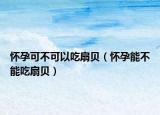 怀孕可不可以吃扇贝（怀孕能不能吃扇贝）